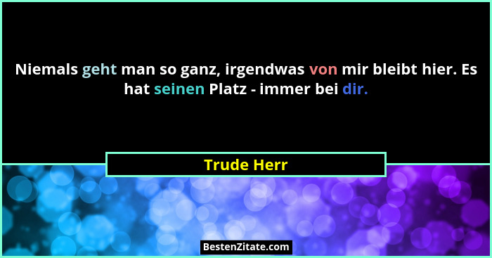 Niemals geht man so ganz, irgendwas von mir bleibt hier. Es hat seinen Platz - immer bei dir.... - Trude Herr