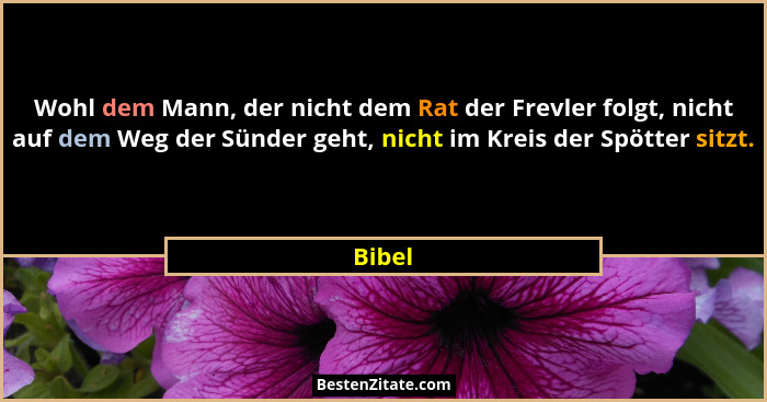 Wohl dem Mann, der nicht dem Rat der Frevler folgt, nicht auf dem Weg der Sünder geht, nicht im Kreis der Spötter sitzt.... - Bibel