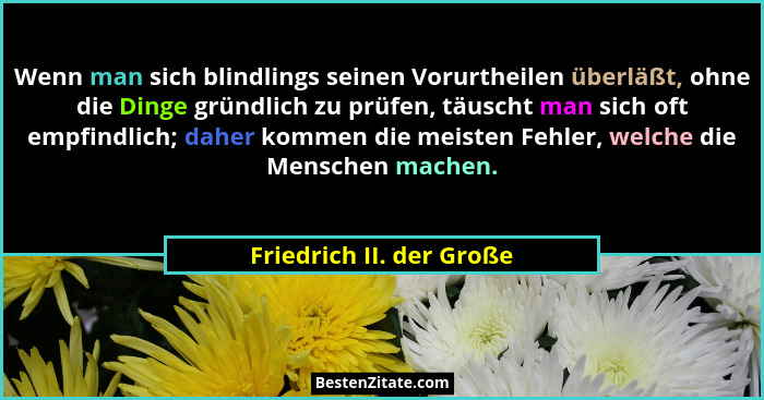 Wenn man sich blindlings seinen Vorurtheilen überläßt, ohne die Dinge gründlich zu prüfen, täuscht man sich oft empfindlich;... - Friedrich II. der Große