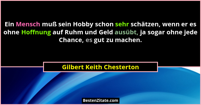 Ein Mensch muß sein Hobby schon sehr schätzen, wenn er es ohne Hoffnung auf Ruhm und Geld ausübt, ja sogar ohne jede Chance... - Gilbert Keith Chesterton