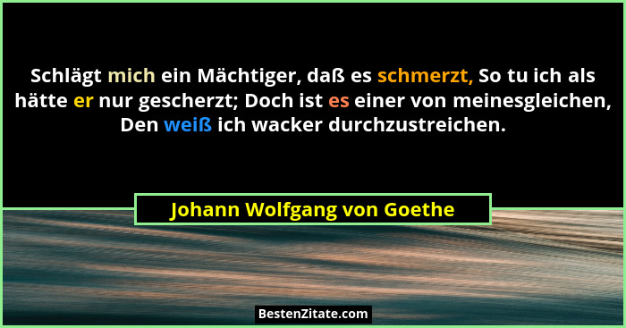 Schlägt mich ein Mächtiger, daß es schmerzt, So tu ich als hätte er nur gescherzt; Doch ist es einer von meinesgleichen,... - Johann Wolfgang von Goethe