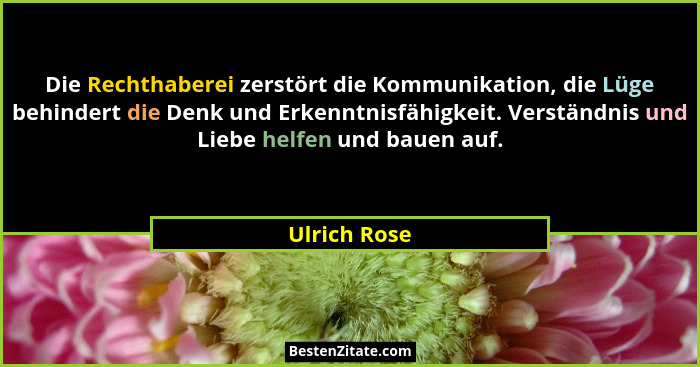 Die Rechthaberei zerstört die Kommunikation, die Lüge behindert die Denk und Erkenntnisfähigkeit. Verständnis und Liebe helfen und bauen... - Ulrich Rose