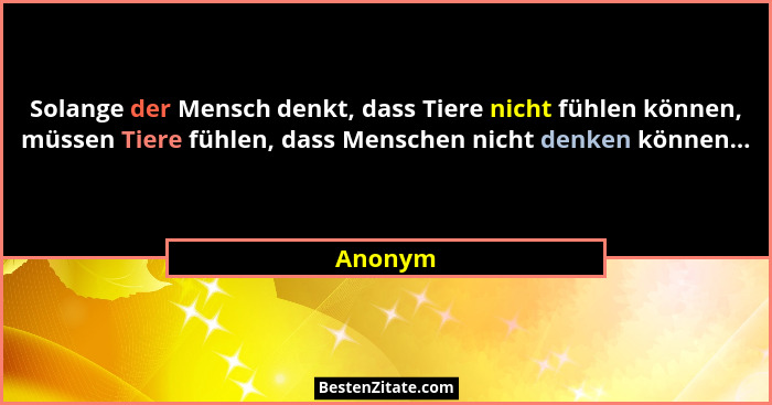 Solange der Mensch denkt, dass Tiere nicht fühlen können, müssen Tiere fühlen, dass Menschen nicht denken können...... - Anonym