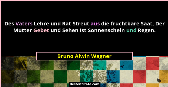 Des Vaters Lehre und Rat Streut aus die fruchtbare Saat, Der Mutter Gebet und Sehen Ist Sonnenschein und Regen.... - Bruno Alwin Wagner