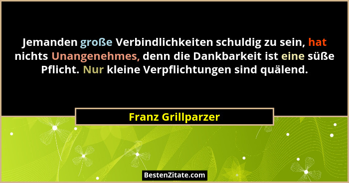 Jemanden große Verbindlichkeiten schuldig zu sein, hat nichts Unangenehmes, denn die Dankbarkeit ist eine süße Pflicht. Nur kleine... - Franz Grillparzer