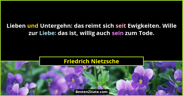 Lieben und Untergehn: das reimt sich seit Ewigkeiten. Wille zur Liebe: das ist, willig auch sein zum Tode.... - Friedrich Nietzsche