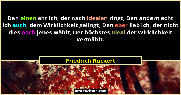 Den einen ehr ich, der nach Idealen ringt, Den andern acht ich auch, dem Wirklichkeit gelingt, Den aber lieb ich, der nicht dies n... - Friedrich Rückert