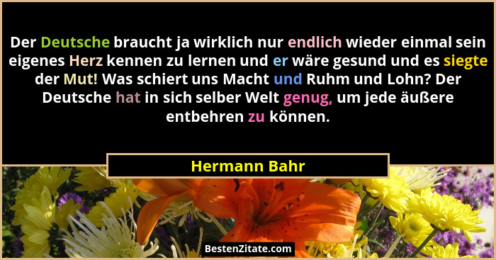 Der Deutsche braucht ja wirklich nur endlich wieder einmal sein eigenes Herz kennen zu lernen und er wäre gesund und es siegte der Mut!... - Hermann Bahr