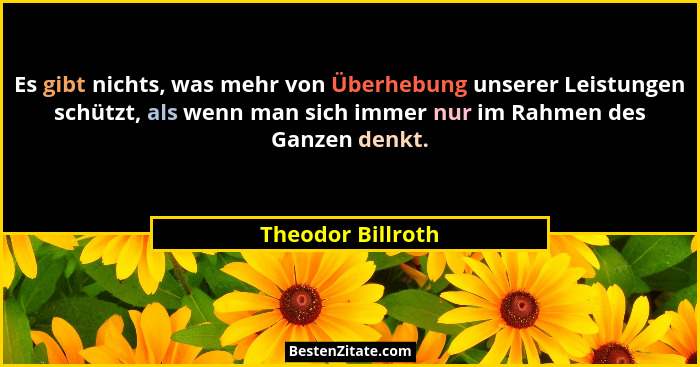 Es gibt nichts, was mehr von Überhebung unserer Leistungen schützt, als wenn man sich immer nur im Rahmen des Ganzen denkt.... - Theodor Billroth