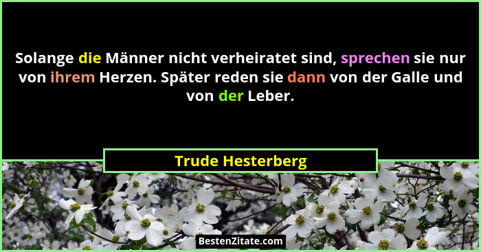 Solange die Männer nicht verheiratet sind, sprechen sie nur von ihrem Herzen. Später reden sie dann von der Galle und von der Leber... - Trude Hesterberg
