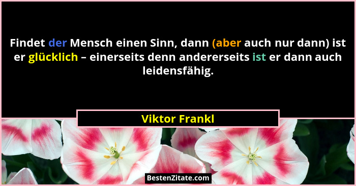 Findet der Mensch einen Sinn, dann (aber auch nur dann) ist er glücklich – einerseits denn andererseits ist er dann auch leidensfähig.... - Viktor Frankl