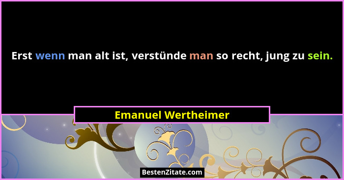 Erst wenn man alt ist, verstünde man so recht, jung zu sein.... - Emanuel Wertheimer