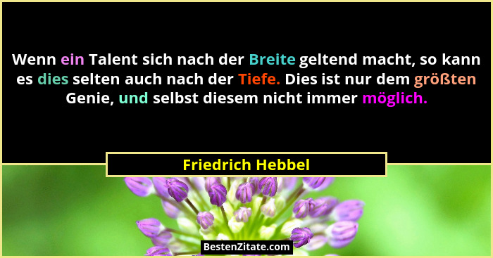 Wenn ein Talent sich nach der Breite geltend macht, so kann es dies selten auch nach der Tiefe. Dies ist nur dem größten Genie, und... - Friedrich Hebbel