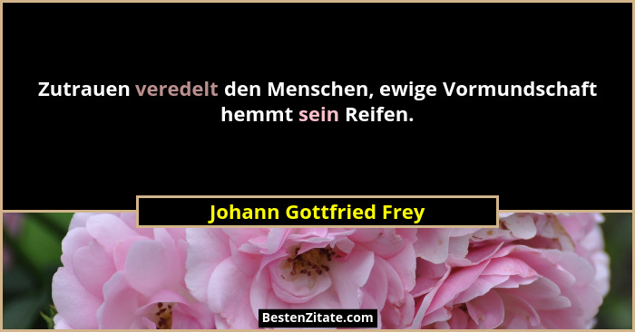 Zutrauen veredelt den Menschen, ewige Vormundschaft hemmt sein Reifen.... - Johann Gottfried Frey