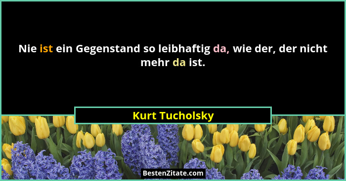 Nie ist ein Gegenstand so leibhaftig da, wie der, der nicht mehr da ist.... - Kurt Tucholsky