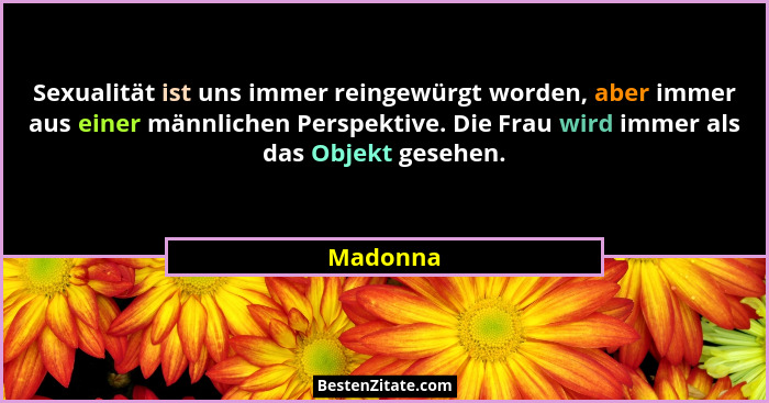 Sexualität ist uns immer reingewürgt worden, aber immer aus einer männlichen Perspektive. Die Frau wird immer als das Objekt gesehen.... - Madonna