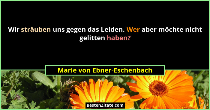 Wir sträuben uns gegen das Leiden. Wer aber möchte nicht gelitten haben?... - Marie von Ebner-Eschenbach