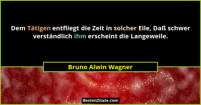 Dem Tätigen entfliegt die Zeit in solcher Eile, Daß schwer verständlich ihm erscheint die Langeweile.... - Bruno Alwin Wagner