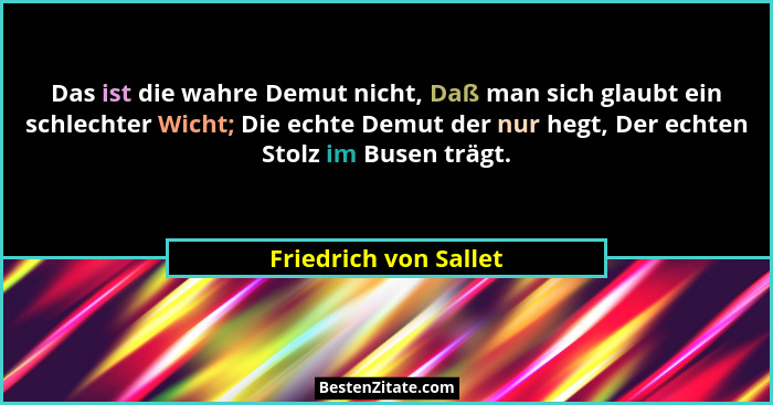 Das ist die wahre Demut nicht, Daß man sich glaubt ein schlechter Wicht; Die echte Demut der nur hegt, Der echten Stolz im Buse... - Friedrich von Sallet