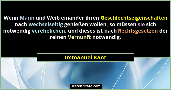 Wenn Mann und Weib einander ihren Geschlechtseigenschaften nach wechselseitig genießen wollen, so müssen sie sich notwendig verehelich... - Immanuel Kant