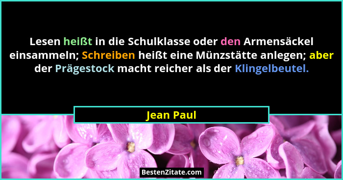 Lesen heißt in die Schulklasse oder den Armensäckel einsammeln; Schreiben heißt eine Münzstätte anlegen; aber der Prägestock macht reicher... - Jean Paul