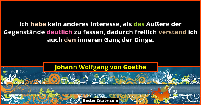 Ich habe kein anderes Interesse, als das Äußere der Gegenstände deutlich zu fassen, dadurch freilich verstand ich auch de... - Johann Wolfgang von Goethe