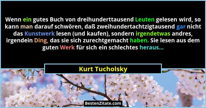 Wenn ein gutes Buch von dreihunderttausend Leuten gelesen wird, so kann man darauf schwören, daß zweihundertachtzigtausend gar nicht... - Kurt Tucholsky