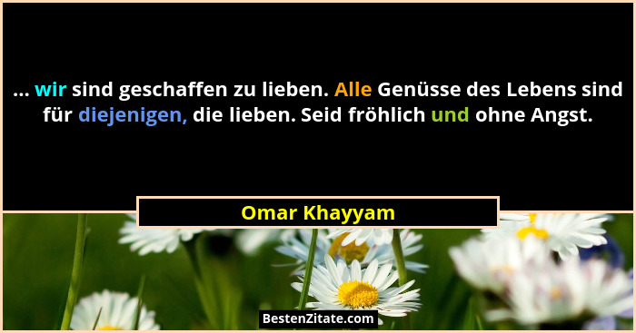 ... wir sind geschaffen zu lieben. Alle Genüsse des Lebens sind für diejenigen, die lieben. Seid fröhlich und ohne Angst.... - Omar Khayyam