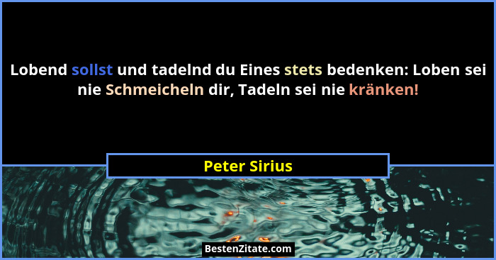 Lobend sollst und tadelnd du Eines stets bedenken: Loben sei nie Schmeicheln dir, Tadeln sei nie kränken!... - Peter Sirius
