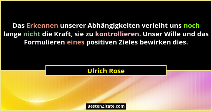 Das Erkennen unserer Abhängigkeiten verleiht uns noch lange nicht die Kraft, sie zu kontrollieren. Unser Wille und das Formulieren eines... - Ulrich Rose