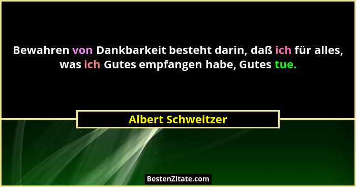 Bewahren von Dankbarkeit besteht darin, daß ich für alles, was ich Gutes empfangen habe, Gutes tue.... - Albert Schweitzer