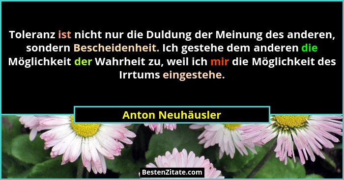 Toleranz ist nicht nur die Duldung der Meinung des anderen, sondern Bescheidenheit. Ich gestehe dem anderen die Möglichkeit der Wah... - Anton Neuhäusler