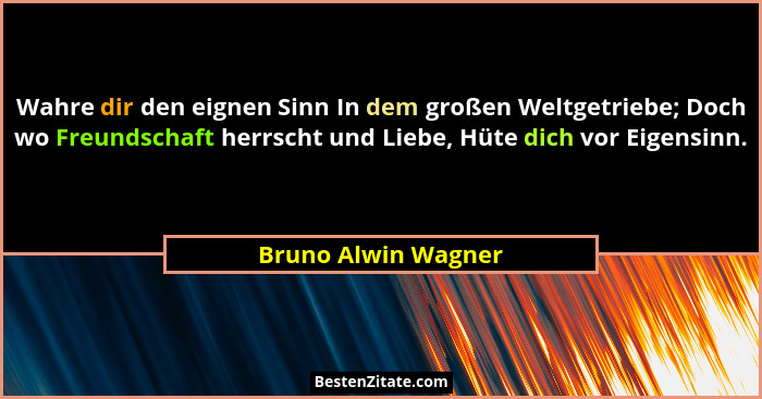 Wahre dir den eignen Sinn In dem großen Weltgetriebe; Doch wo Freundschaft herrscht und Liebe, Hüte dich vor Eigensinn.... - Bruno Alwin Wagner