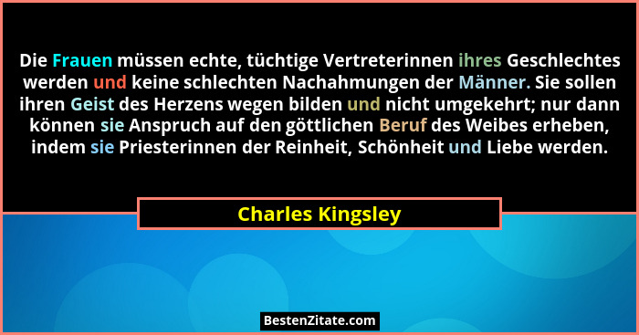 Die Frauen müssen echte, tüchtige Vertreterinnen ihres Geschlechtes werden und keine schlechten Nachahmungen der Männer. Sie sollen... - Charles Kingsley