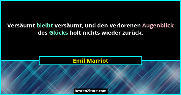 Versäumt bleibt versäumt, und den verlorenen Augenblick des Glücks holt nichts wieder zurück.... - Emil Marriot