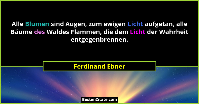 Alle Blumen sind Augen, zum ewigen Licht aufgetan, alle Bäume des Waldes Flammen, die dem Licht der Wahrheit entgegenbrennen.... - Ferdinand Ebner