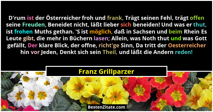 D'rum ist der Österreicher froh und frank, Trägt seinen Fehl, trägt offen seine Freuden, Beneidet nicht, läßt lieber sich bene... - Franz Grillparzer