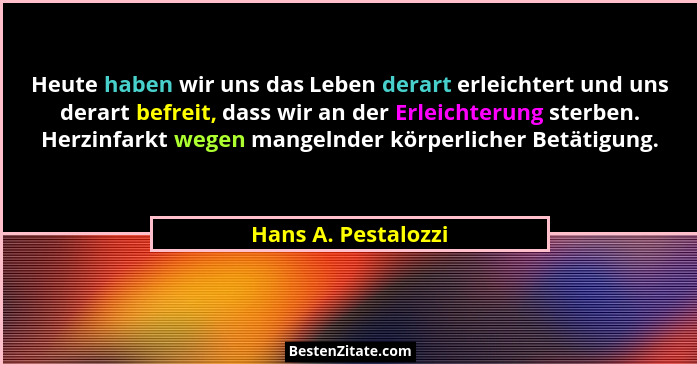 Heute haben wir uns das Leben derart erleichtert und uns derart befreit, dass wir an der Erleichterung sterben. Herzinfarkt wegen... - Hans A. Pestalozzi