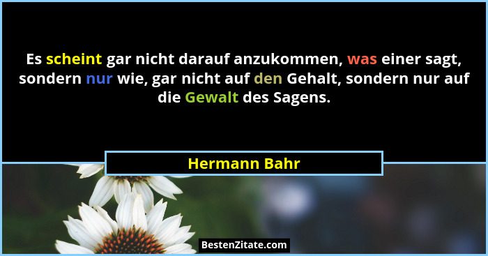 Es scheint gar nicht darauf anzukommen, was einer sagt, sondern nur wie, gar nicht auf den Gehalt, sondern nur auf die Gewalt des Sagen... - Hermann Bahr