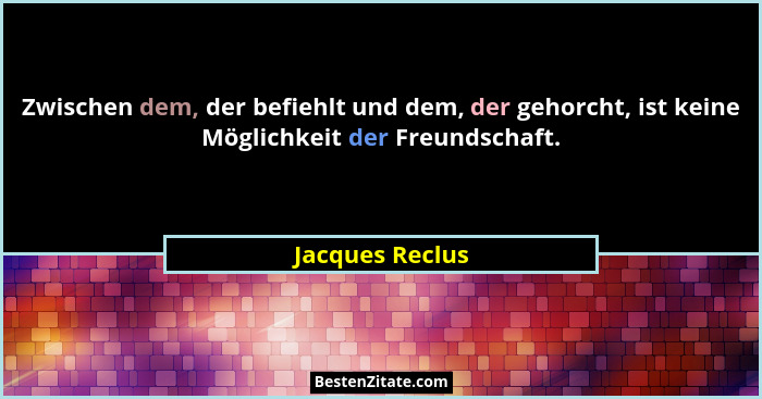 Zwischen dem, der befiehlt und dem, der gehorcht, ist keine Möglichkeit der Freundschaft.... - Jacques Reclus