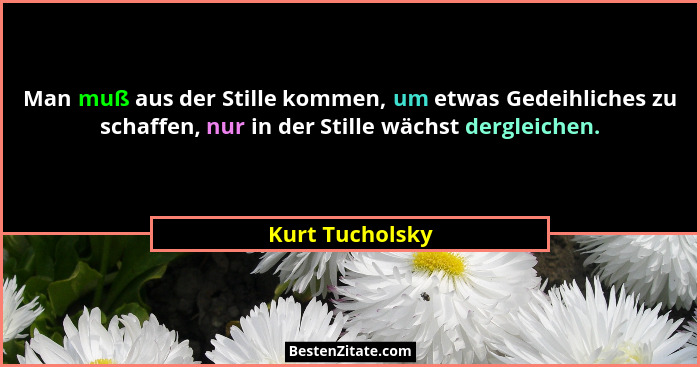Man muß aus der Stille kommen, um etwas Gedeihliches zu schaffen, nur in der Stille wächst dergleichen.... - Kurt Tucholsky