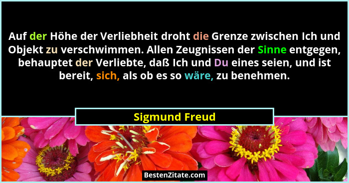 Auf der Höhe der Verliebheit droht die Grenze zwischen Ich und Objekt zu verschwimmen. Allen Zeugnissen der Sinne entgegen, behauptet... - Sigmund Freud