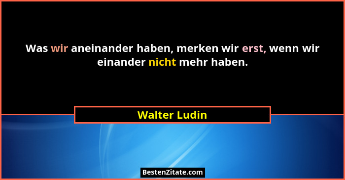 Was wir aneinander haben, merken wir erst, wenn wir einander nicht mehr haben.... - Walter Ludin