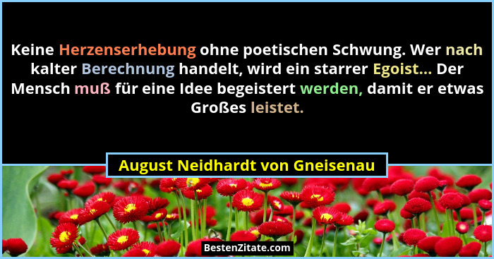 Keine Herzenserhebung ohne poetischen Schwung. Wer nach kalter Berechnung handelt, wird ein starrer Egoist... Der Men... - August Neidhardt von Gneisenau