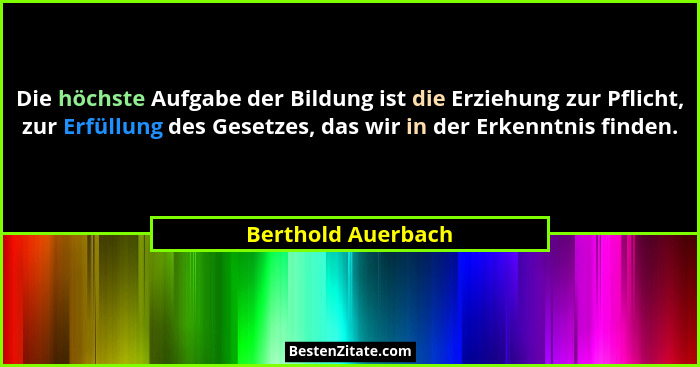 Die höchste Aufgabe der Bildung ist die Erziehung zur Pflicht, zur Erfüllung des Gesetzes, das wir in der Erkenntnis finden.... - Berthold Auerbach