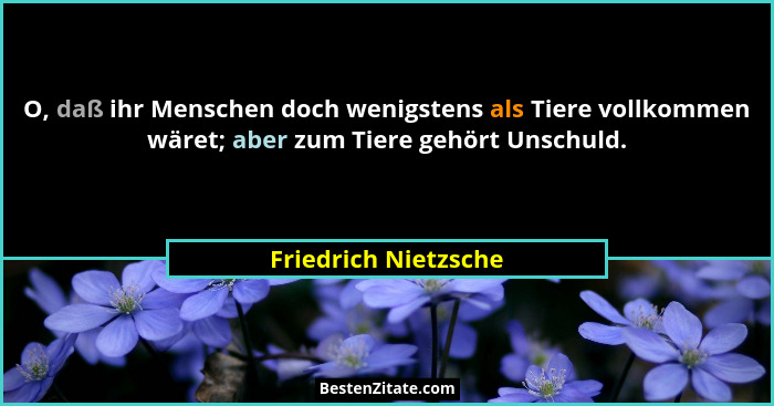 O, daß ihr Menschen doch wenigstens als Tiere vollkommen wäret; aber zum Tiere gehört Unschuld.... - Friedrich Nietzsche