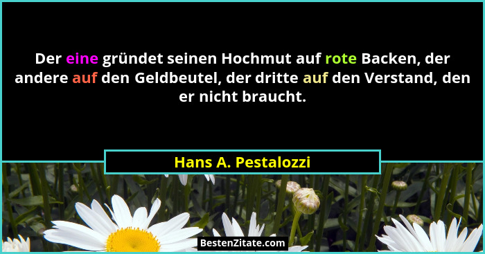Der eine gründet seinen Hochmut auf rote Backen, der andere auf den Geldbeutel, der dritte auf den Verstand, den er nicht braucht... - Hans A. Pestalozzi