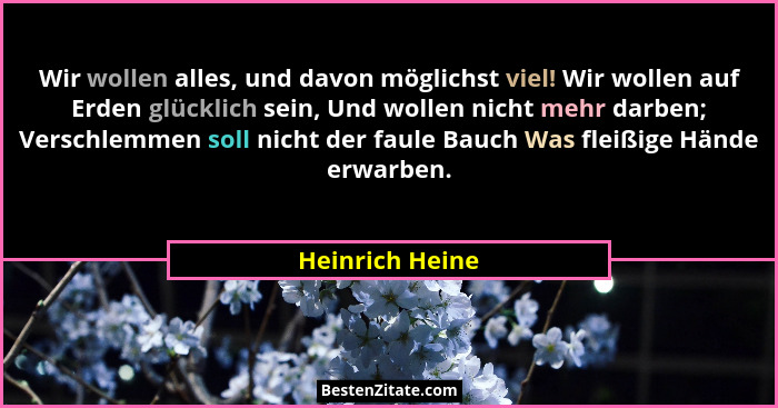 Wir wollen alles, und davon möglichst viel! Wir wollen auf Erden glücklich sein, Und wollen nicht mehr darben; Verschlemmen soll nich... - Heinrich Heine