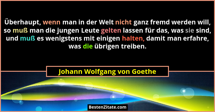 Überhaupt, wenn man in der Welt nicht ganz fremd werden will, so muß man die jungen Leute gelten lassen für das, was sie... - Johann Wolfgang von Goethe