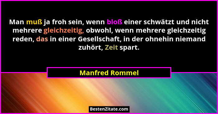 Man muß ja froh sein, wenn bloß einer schwätzt und nicht mehrere gleichzeitig, obwohl, wenn mehrere gleichzeitig reden, das in einer... - Manfred Rommel